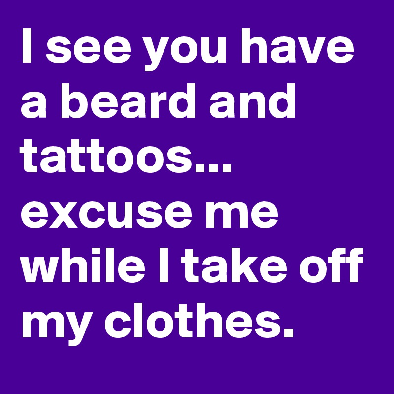 I see you have a beard and tattoos...
excuse me while I take off my clothes.