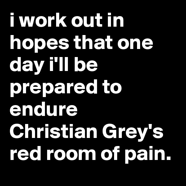 i work out in hopes that one day i'll be prepared to endure 
Christian Grey's red room of pain.