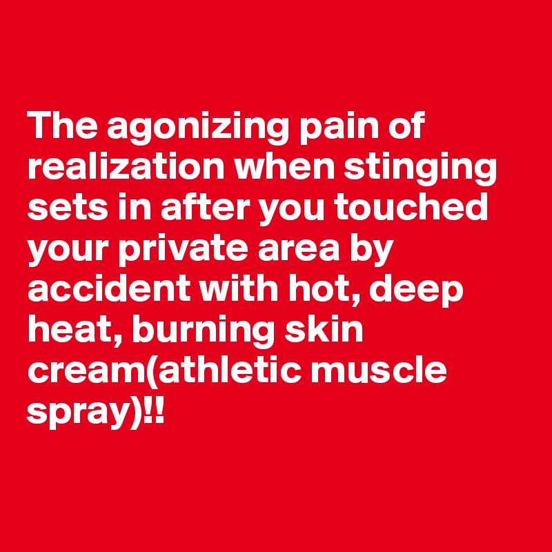 

The agonizing pain of realization when stinging sets in after you touched your private area by accident with hot, deep heat, burning skin cream(athletic muscle spray)!!

