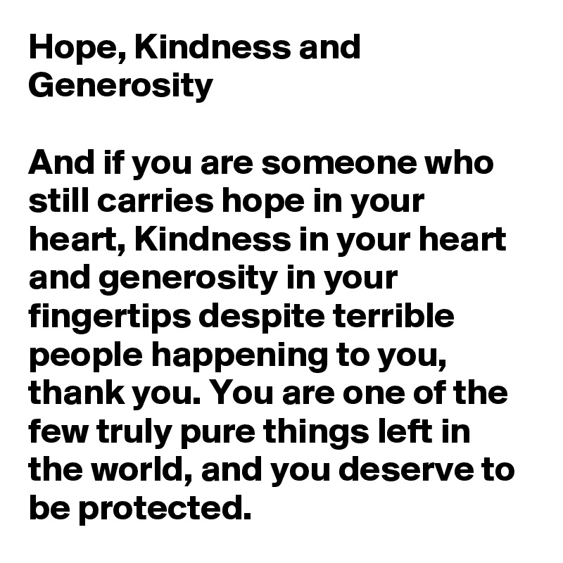 Hope, Kindness and Generosity

And if you are someone who still carries hope in your heart, Kindness in your heart and generosity in your fingertips despite terrible people happening to you, thank you. You are one of the few truly pure things left in the world, and you deserve to be protected.