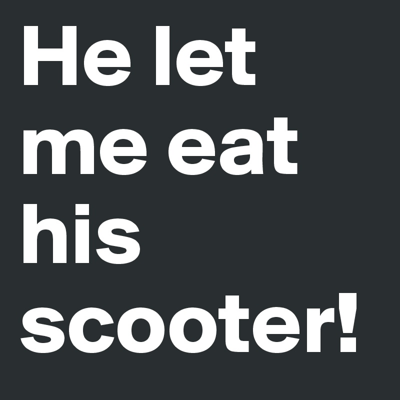 He let me eat his scooter!