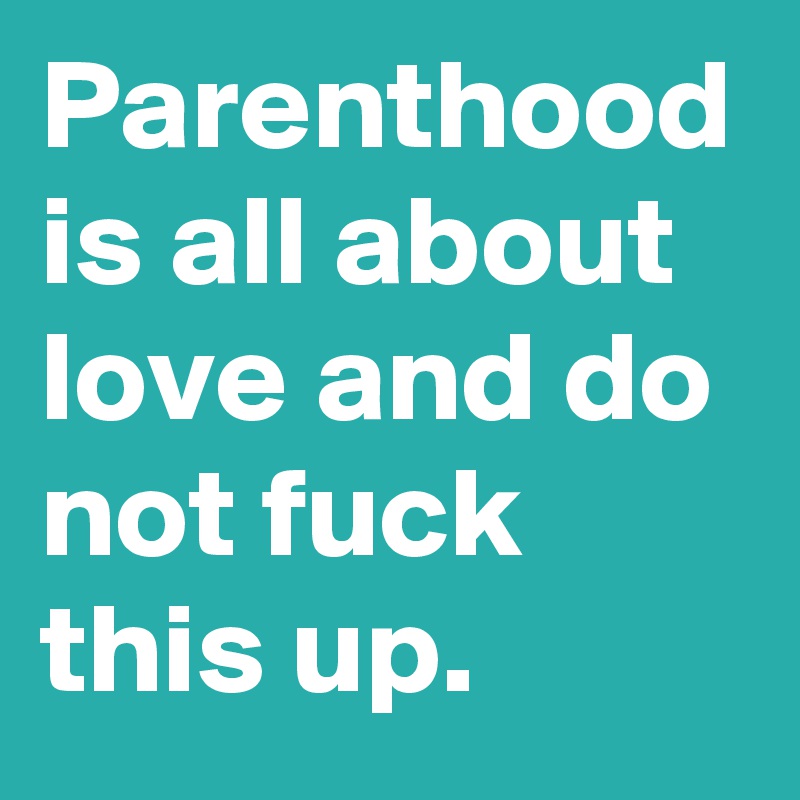 Parenthood is all about love and do not fuck this up.
