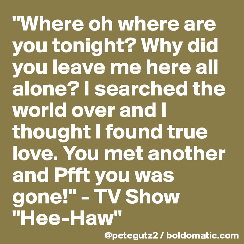 "Where oh where are you tonight? Why did you leave me here all alone? I searched the world over and I thought I found true love. You met another and Pfft you was gone!" - TV Show "Hee-Haw"