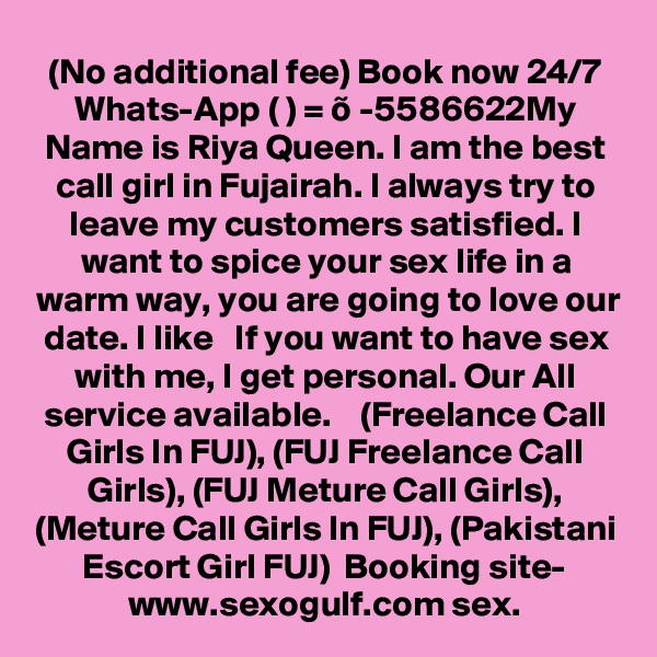 (No additional fee) Book now 24/7 Whats-App ( ) = õ -5586622My Name is Riya Queen. I am the best call girl in Fujairah. I always try to leave my customers satisfied. I want to spice your sex life in a warm way, you are going to love our date. I like   If you want to have sex with me, I get personal. Our All service available.    (Freelance Call Girls In FUJ), (FUJ Freelance Call Girls), (FUJ Meture Call Girls), (Meture Call Girls In FUJ), (Pakistani Escort Girl FUJ)  Booking site- www.sexogulf.com sex. 