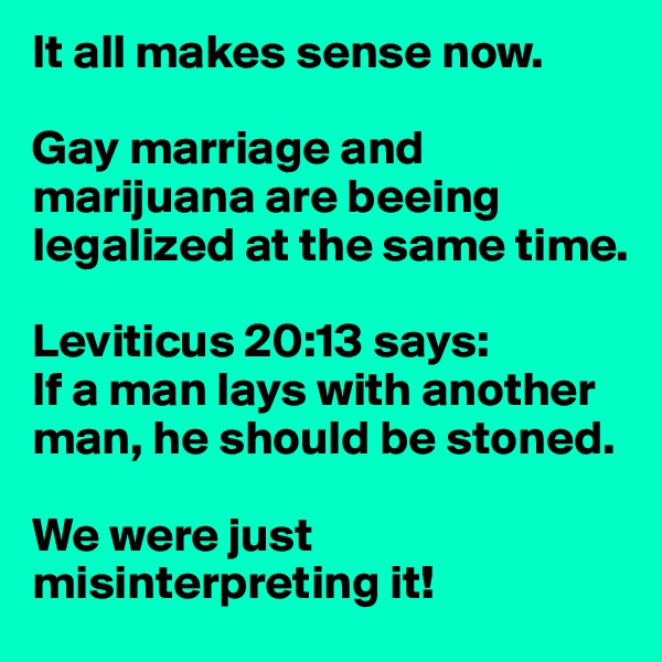 It all makes sense now.

Gay marriage and marijuana are beeing legalized at the same time.

Leviticus 20:13 says:
If a man lays with another man, he should be stoned.

We were just misinterpreting it!