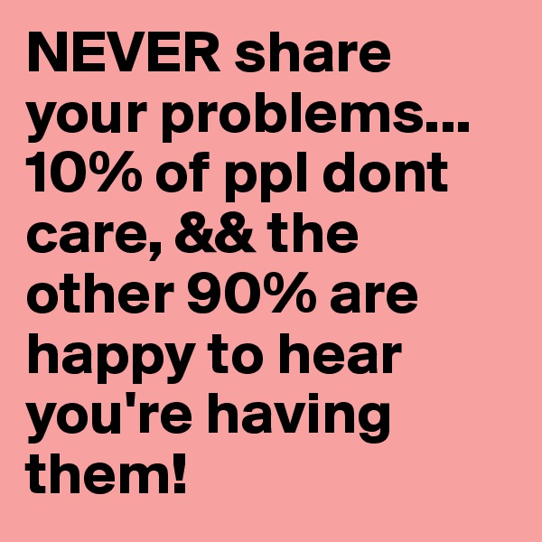 NEVER share your problems...10% of ppl dont care, && the other 90% are happy to hear you're having them! 