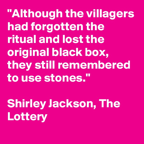 "Although the villagers had forgotten the ritual and lost the original black box, they still remembered to use stones."

Shirley Jackson, The Lottery