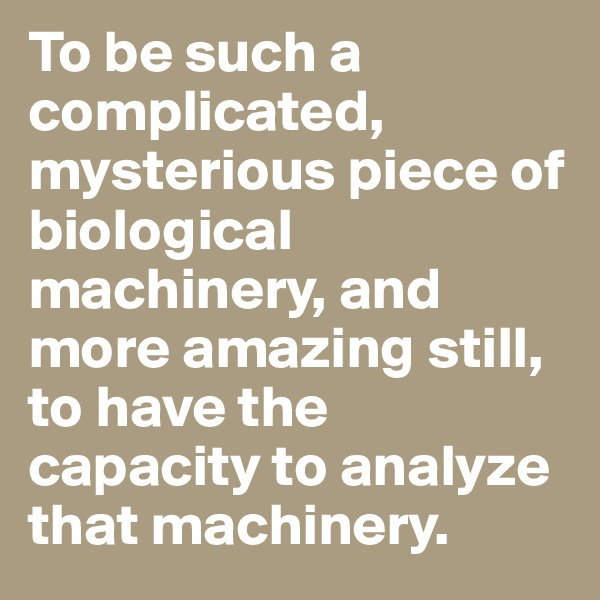 To be such a complicated, mysterious piece of biological machinery, and more amazing still, to have the capacity to analyze that machinery.