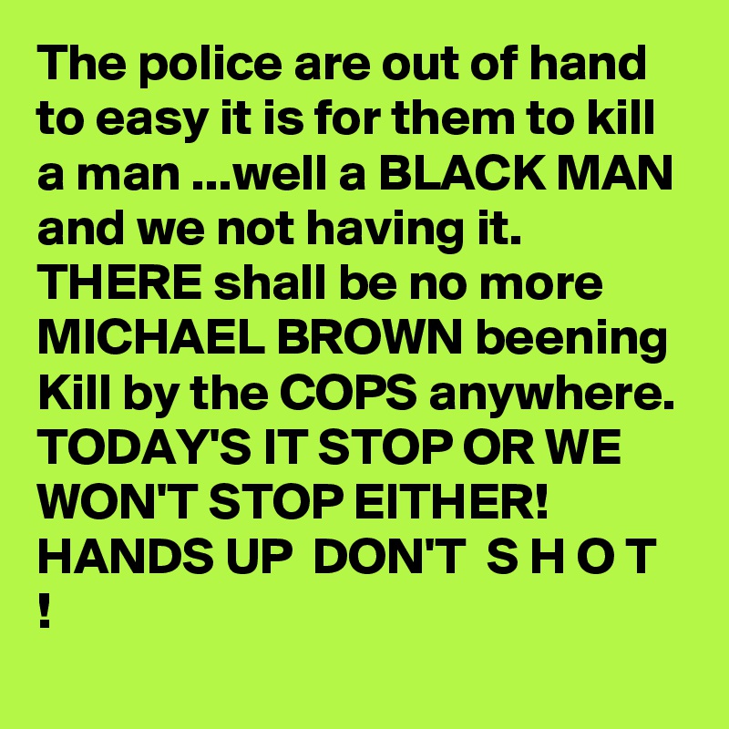 The police are out of hand to easy it is for them to kill a man ...well a BLACK MAN and we not having it. THERE shall be no more MICHAEL BROWN beening Kill by the COPS anywhere. TODAY'S IT STOP OR WE WON'T STOP EITHER! 
HANDS UP  DON'T  S H O T !