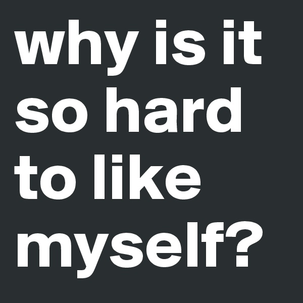 why is it so hard to like myself? 