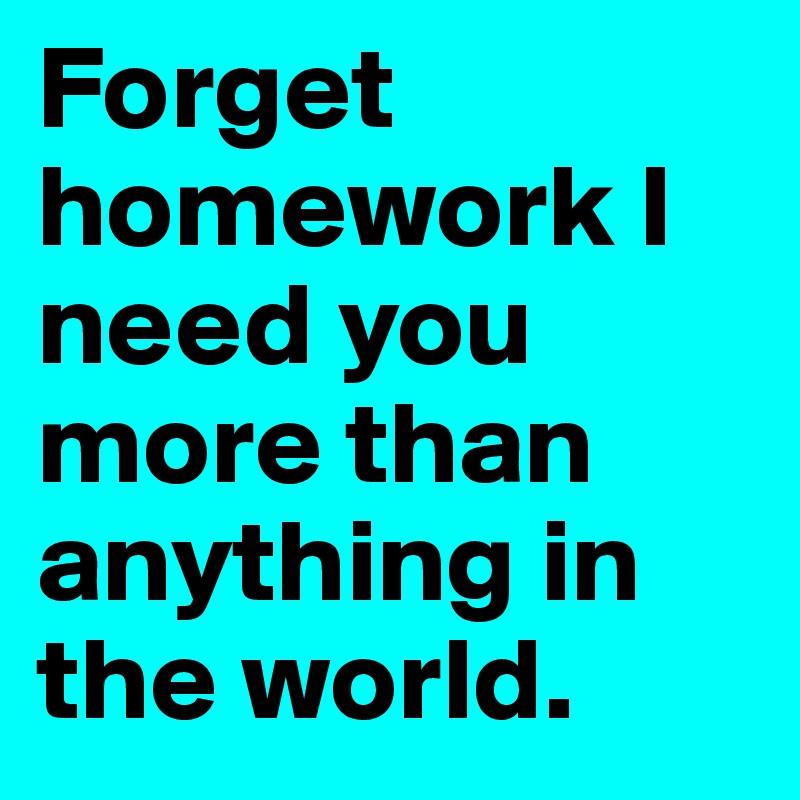 Forget homework I need you more than anything in the world. 