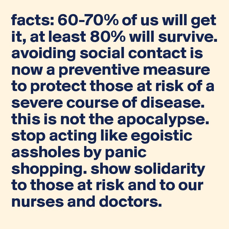 facts: 60-70% of us will get it, at least 80% will survive. avoiding social contact is now a preventive measure to protect those at risk of a severe course of disease. this is not the apocalypse.
stop acting like egoistic assholes by panic shopping. show solidarity to those at risk and to our nurses and doctors.