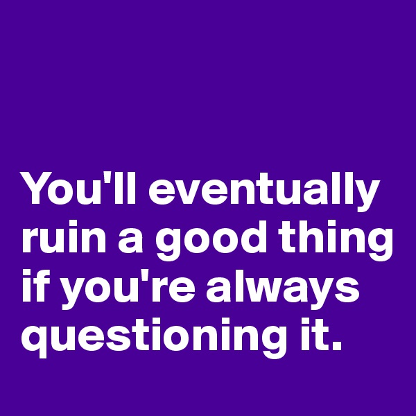 


You'll eventually ruin a good thing if you're always questioning it.