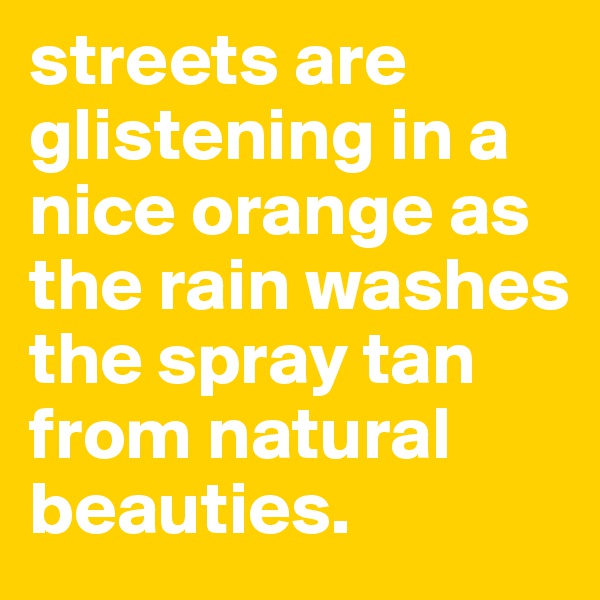 streets are glistening in a nice orange as the rain washes the spray tan from natural beauties.