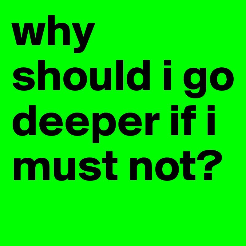 why should i go deeper if i must not? 