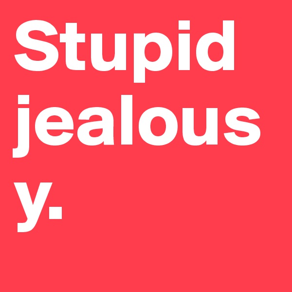 Stupid jealousy. 