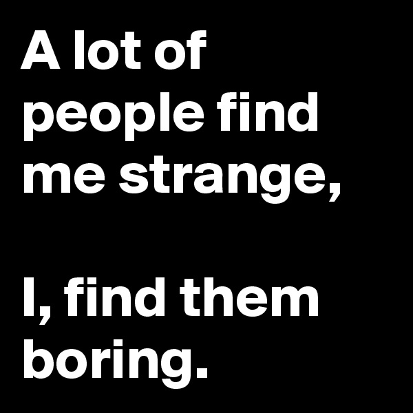 A lot of people find me strange,

I, find them boring.
