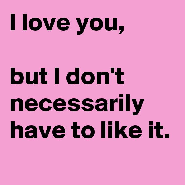 I love you,

but I don't necessarily have to like it.
