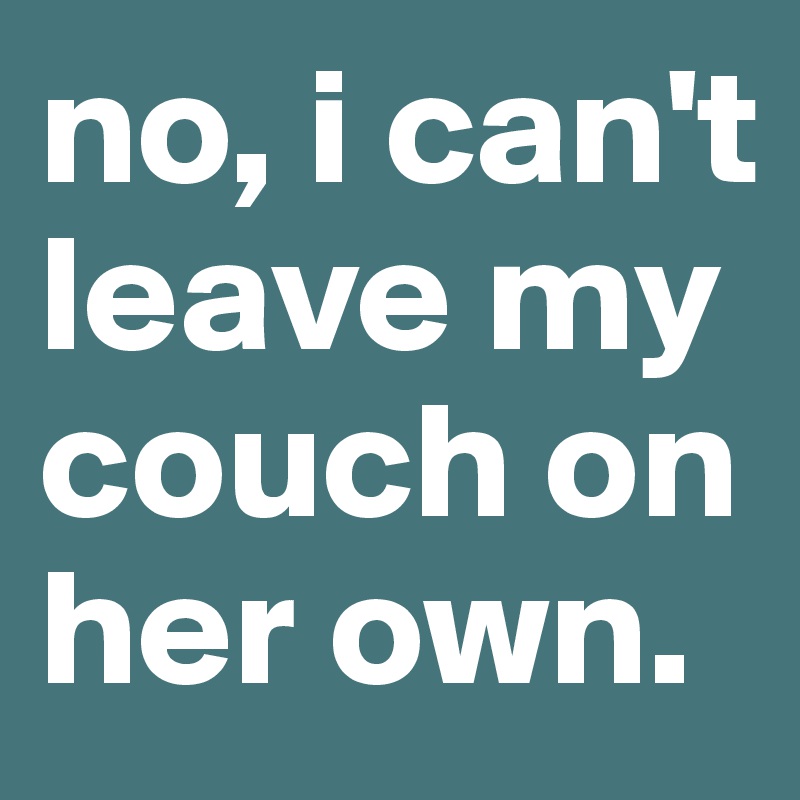 no, i can't leave my couch on her own. 