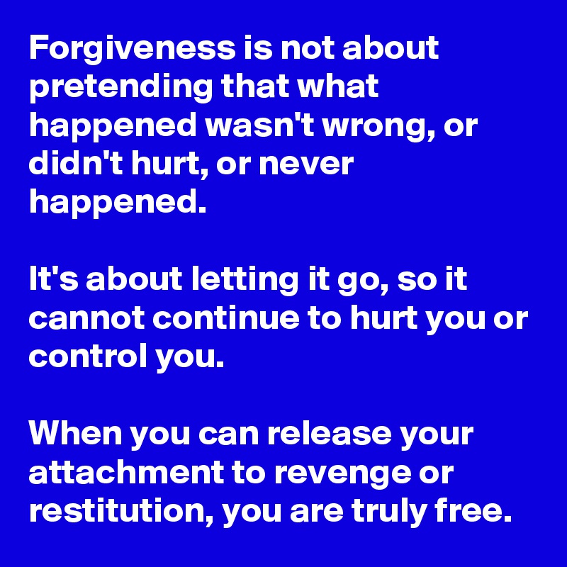Forgiveness is not about pretending that what happened wasn't wrong, or didn't hurt, or never happened.

It's about letting it go, so it cannot continue to hurt you or control you.

When you can release your attachment to revenge or restitution, you are truly free.