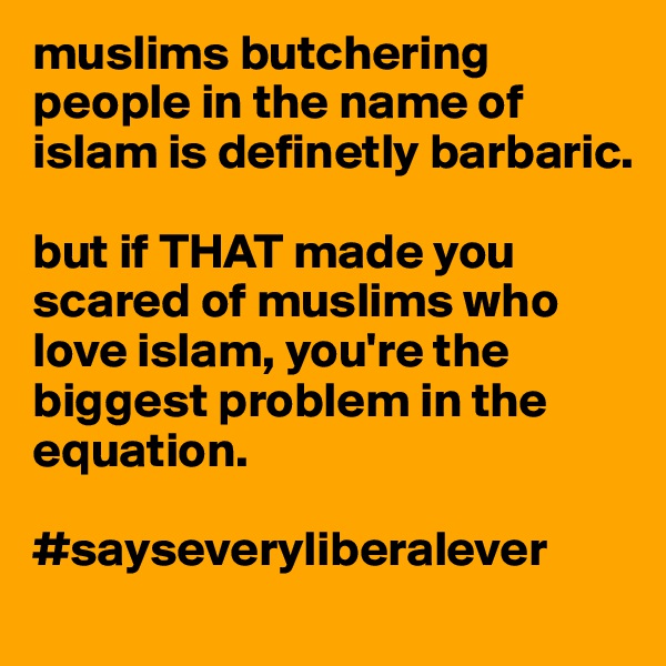 muslims butchering people in the name of islam is definetly barbaric. 

but if THAT made you scared of muslims who love islam, you're the biggest problem in the equation. 

#sayseveryliberalever