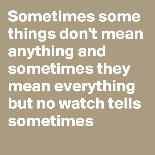 Sometimes some things don't mean anything and sometimes they mean everything but no watch tells sometimes