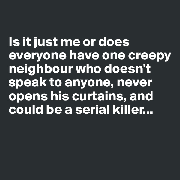 

Is it just me or does everyone have one creepy neighbour who doesn't speak to anyone, never opens his curtains, and could be a serial killer...


