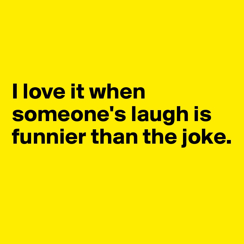 


I love it when someone's laugh is funnier than the joke.


