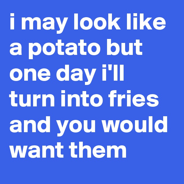 i may look like a potato but one day i'll turn into fries and you would want them 