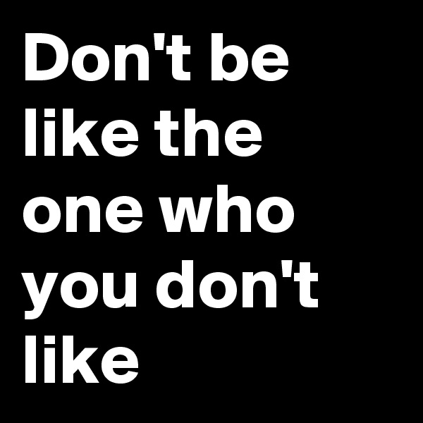 Don't be like the one who you don't like