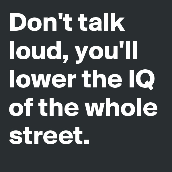 Don't talk loud, you'll lower the IQ of the whole street. 