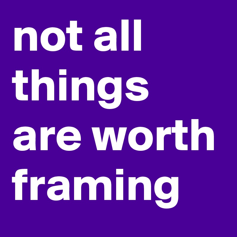 not all things are worth framing