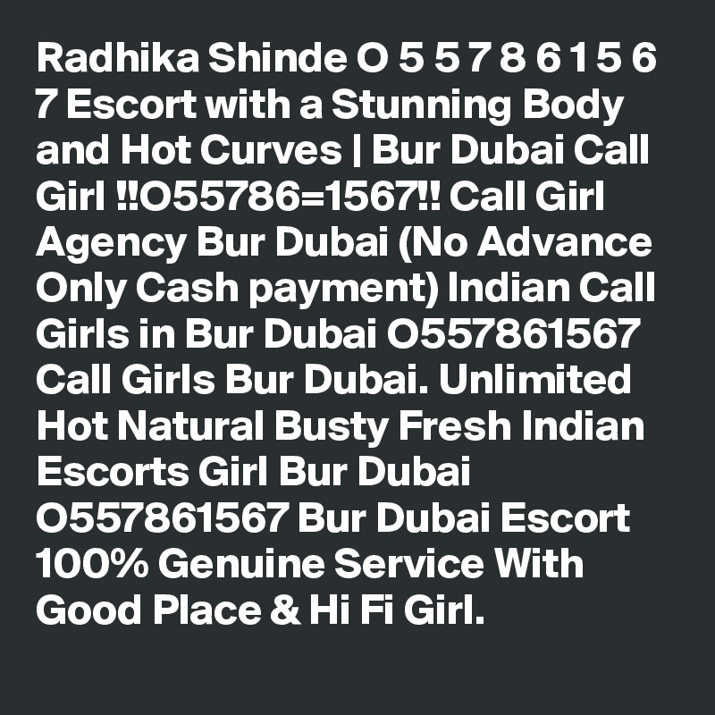 Radhika Shinde O 5 5 7 8 6 1 5 6 7 Escort with a Stunning Body and Hot Curves | Bur Dubai Call Girl !!O55786=1567!! Call Girl Agency Bur Dubai (No Advance Only Cash payment) Indian Call Girls in Bur Dubai O557861567 Call Girls Bur Dubai. Unlimited Hot Natural Busty Fresh Indian Escorts Girl Bur Dubai O557861567 Bur Dubai Escort 100% Genuine Service With Good Place & Hi Fi Girl.