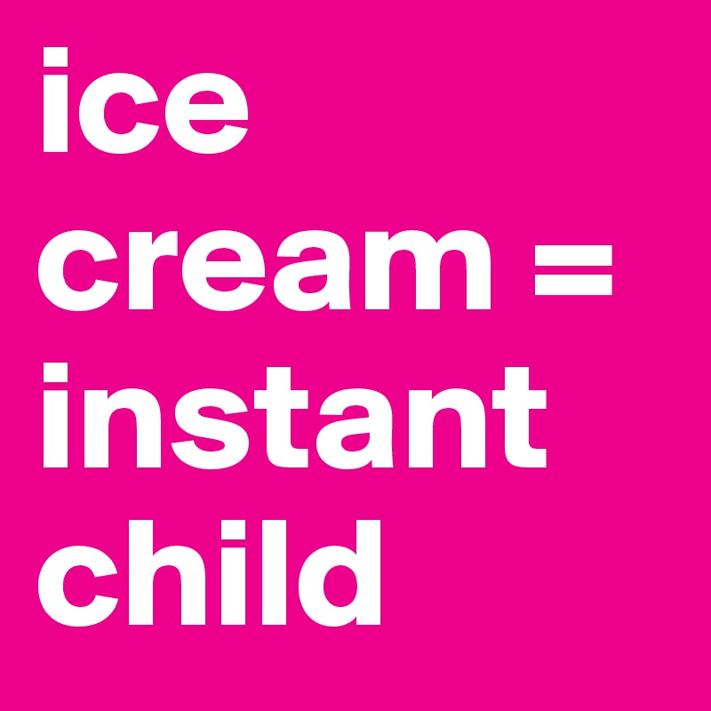 ice cream = instant child
