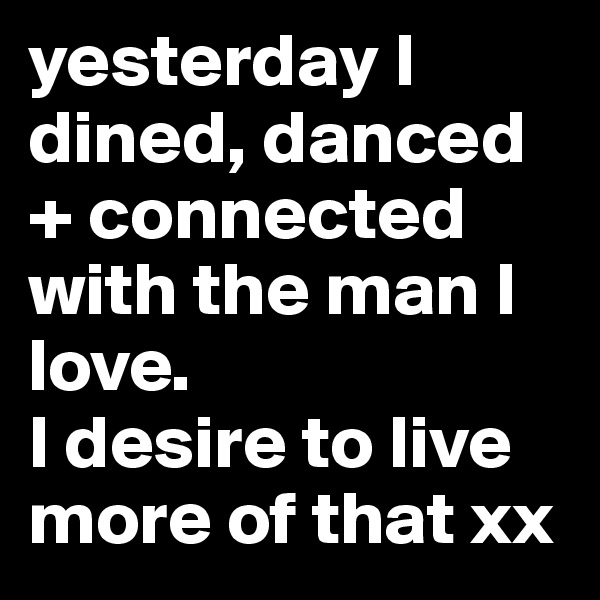 yesterday I dined, danced  + connected with the man I love. 
I desire to live more of that xx