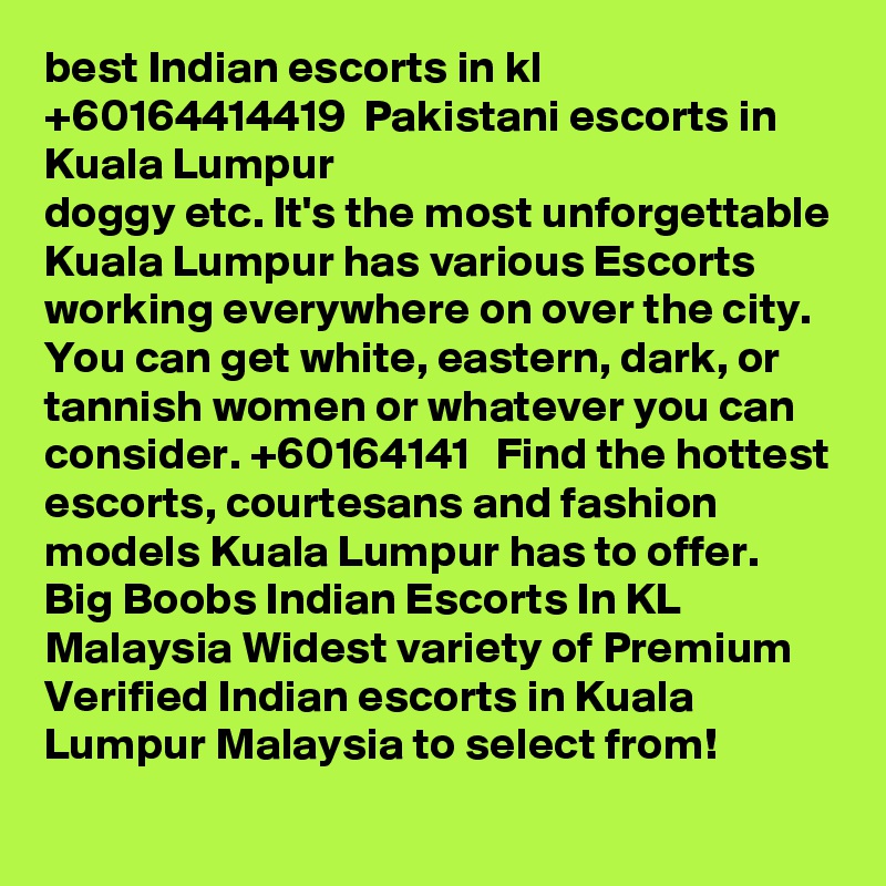 best Indian escorts in kl +60164414419  Pakistani escorts in Kuala Lumpur
doggy etc. It's the most unforgettable Kuala Lumpur has various Escorts working everywhere on over the city. You can get white, eastern, dark, or tannish women or whatever you can consider. +60164141   Find the hottest escorts, courtesans and fashion models Kuala Lumpur has to offer. Big Boobs Indian Escorts In KL Malaysia Widest variety of Premium Verified Indian escorts in Kuala Lumpur Malaysia to select from!