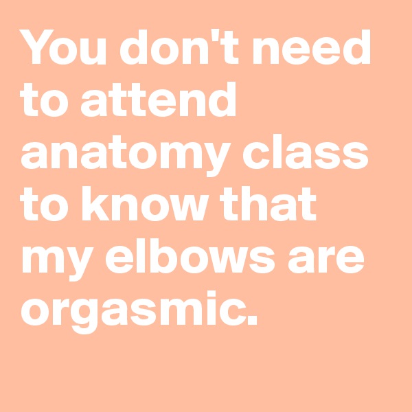 You don't need to attend anatomy class to know that my elbows are orgasmic. 
