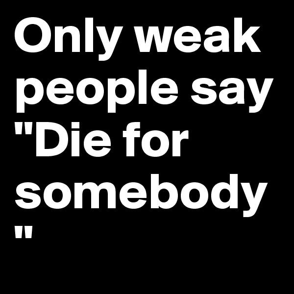 Only weak people say "Die for somebody" 