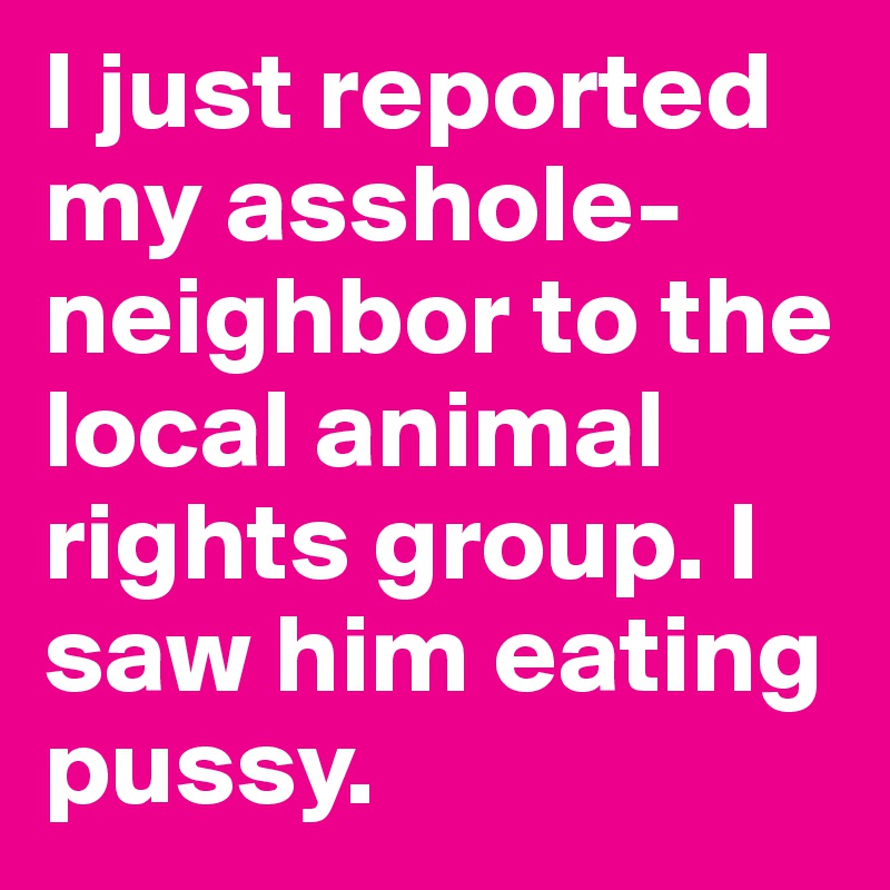 I just reported my asshole-neighbor to the local animal rights group. I saw him eating pussy.