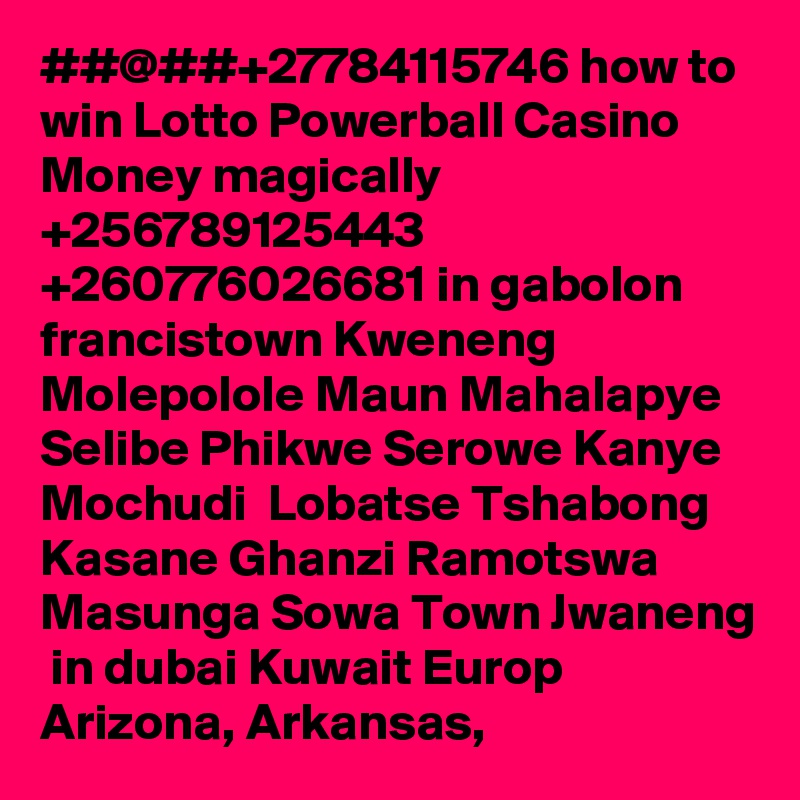 ##@##+27784115746 how to win Lotto Powerball Casino Money magically  +256789125443 +260776026681 in gabolon francistown Kweneng Molepolole Maun Mahalapye Selibe Phikwe Serowe Kanye Mochudi  Lobatse Tshabong Kasane Ghanzi Ramotswa Masunga Sowa Town Jwaneng  in dubai Kuwait Europ Arizona, Arkansas, 