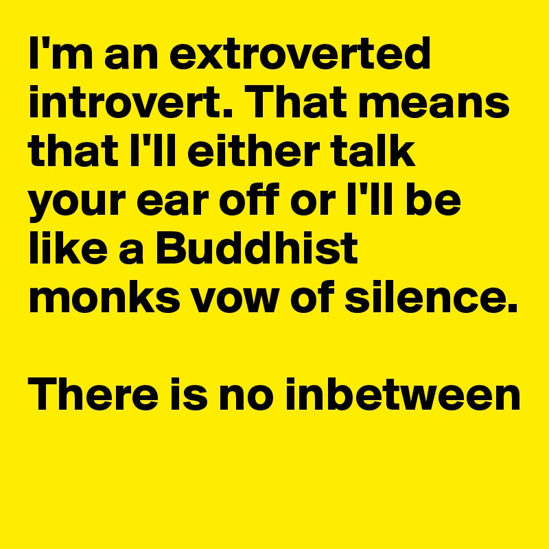 I'm an extroverted introvert. That means that I'll either talk your ear off or I'll be like a Buddhist monks vow of silence.

There is no inbetween
