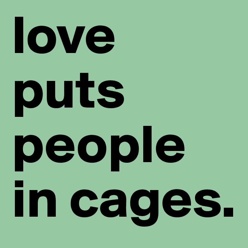 love puts people in cages. 
