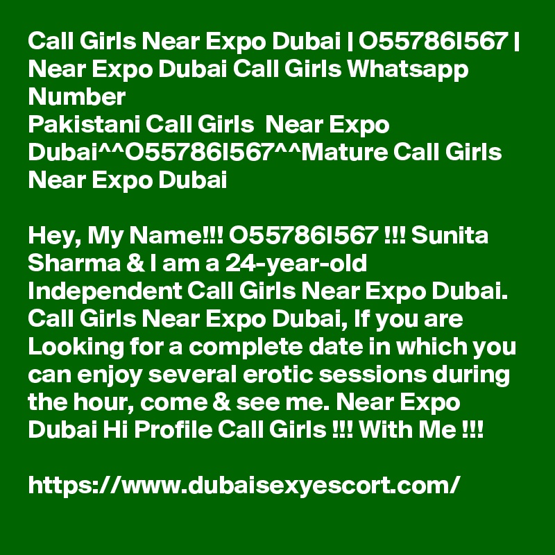 Call Girls Near Expo Dubai | O55786I567 | Near Expo Dubai Call Girls Whatsapp Number
Pakistani Call Girls  Near Expo Dubai^^O55786I567^^Mature Call Girls Near Expo Dubai

Hey, My Name!!! O55786I567 !!! Sunita Sharma & I am a 24-year-old Independent Call Girls Near Expo Dubai. Call Girls Near Expo Dubai, If you are Looking for a complete date in which you can enjoy several erotic sessions during the hour, come & see me. Near Expo Dubai Hi Profile Call Girls !!! With Me !!! 

https://www.dubaisexyescort.com/