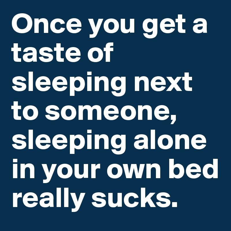 Once you get a taste of sleeping next to someone, sleeping alone in your own bed really sucks. 