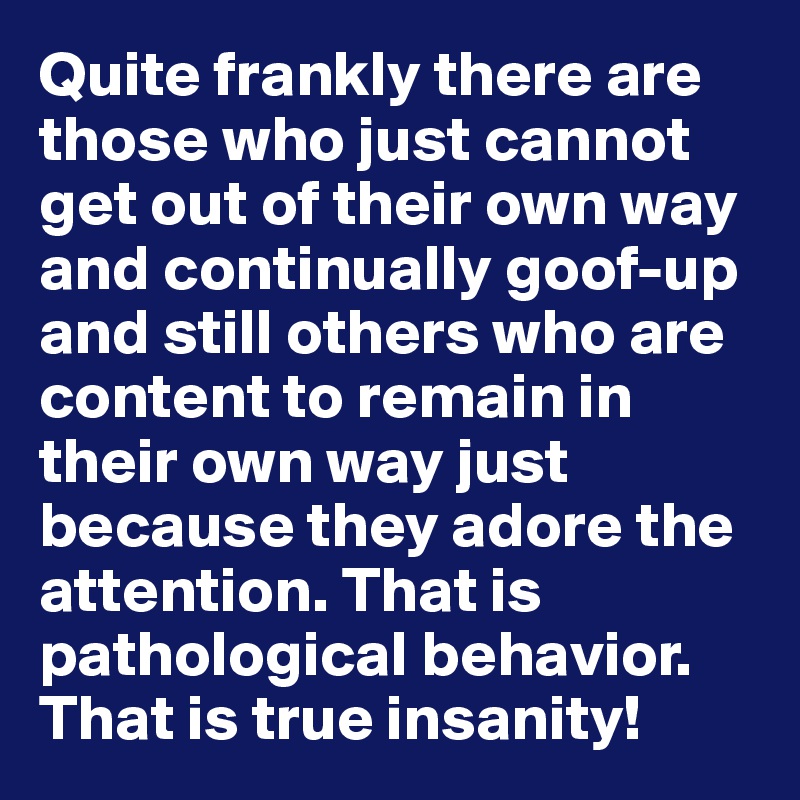 Quite frankly there are those who just cannot get out of their own way and continually goof-up and still others who are content to remain in their own way just because they adore the attention. That is pathological behavior. That is true insanity!