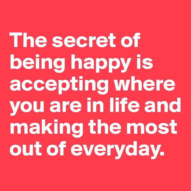 
The secret of being happy is accepting where you are in life and making the most out of everyday.