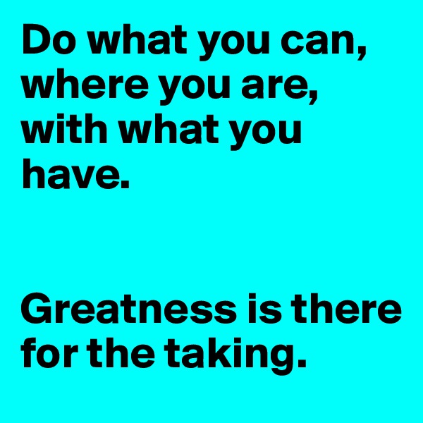 Do what you can, where you are, with what you have. 


Greatness is there for the taking. 