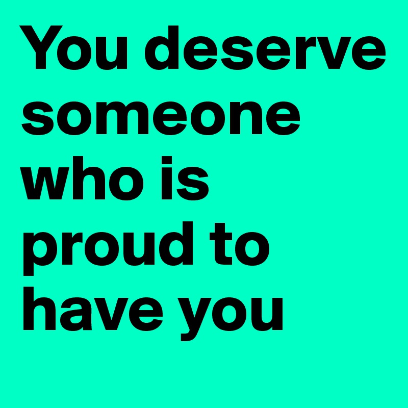 You deserve someone who is proud to have you