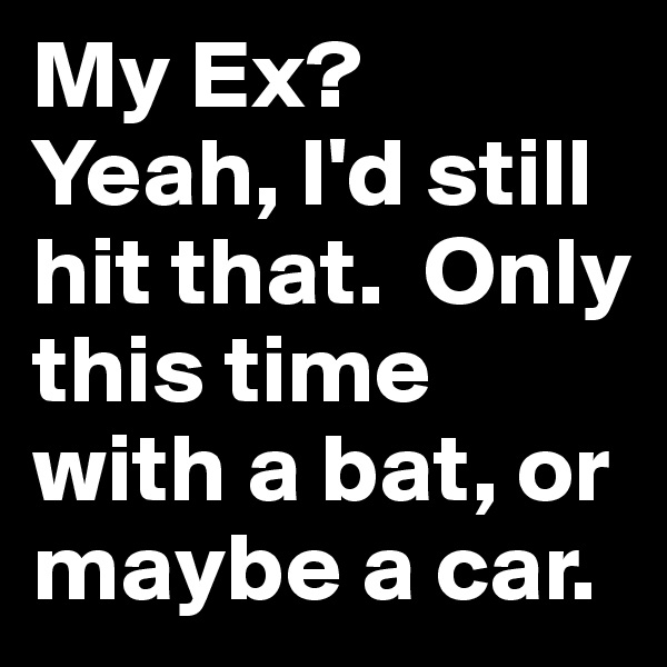 My Ex?
Yeah, I'd still hit that.  Only this time with a bat, or maybe a car.