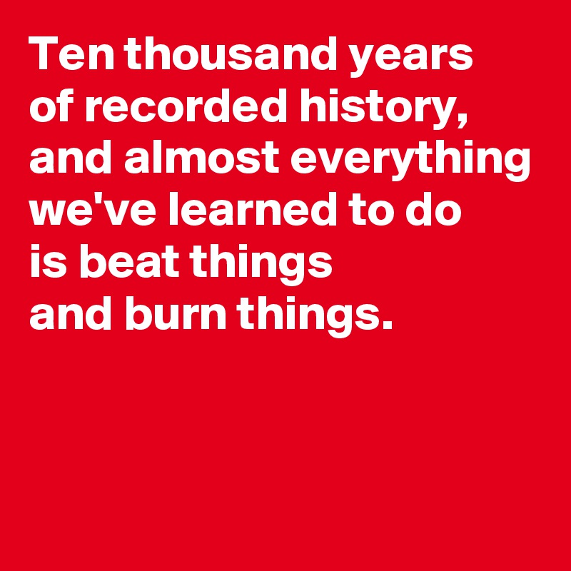Ten thousand years 
of recorded history, and almost everything we've learned to do 
is beat things 
and burn things.


